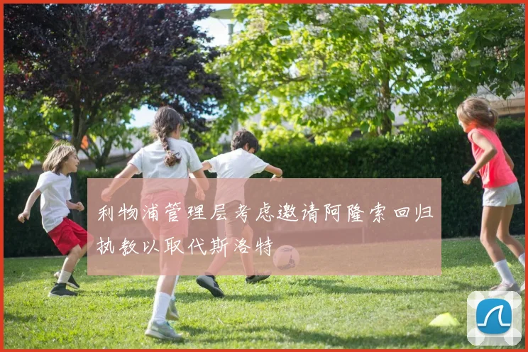 利物浦管理层考虑邀请阿隆索回归执教以取代斯洛特