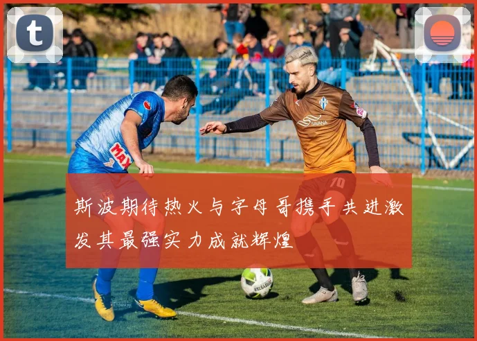 斯波期待热火与字母哥携手共进激发其最强实力成就辉煌
