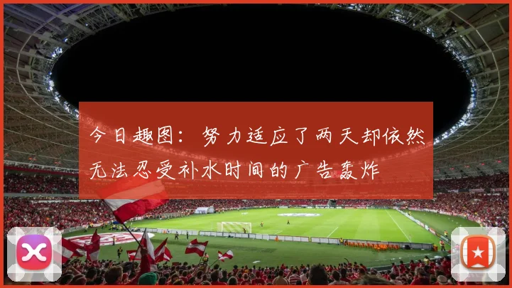今日趣图：努力适应了两天却依然无法忍受补水时间的广告轰炸