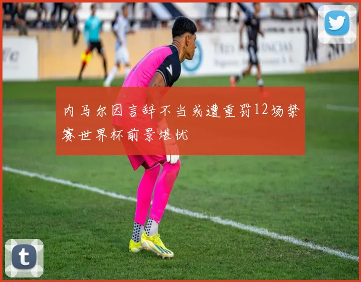 内马尔因言辞不当或遭重罚12场禁赛世界杯前景堪忧