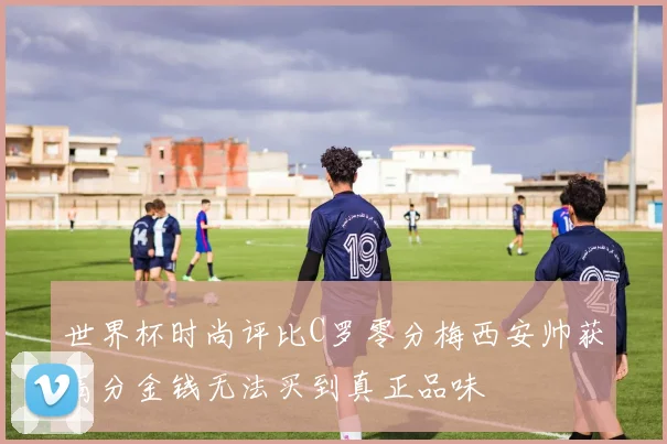 世界杯时尚评比C罗零分梅西安帅获高分金钱无法买到真正品味