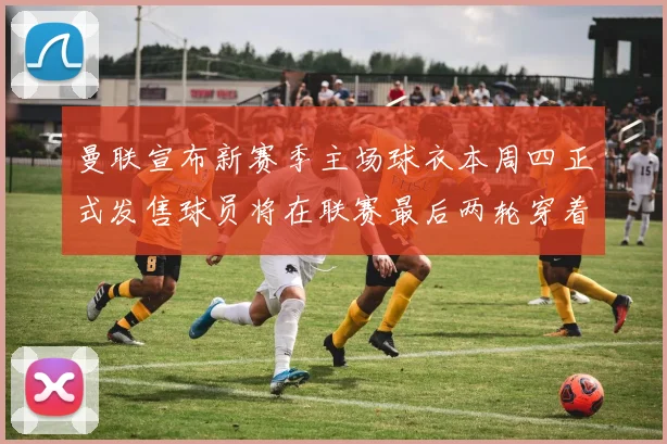 曼联宣布新赛季主场球衣本周四正式发售球员将在联赛最后两轮穿着上阵