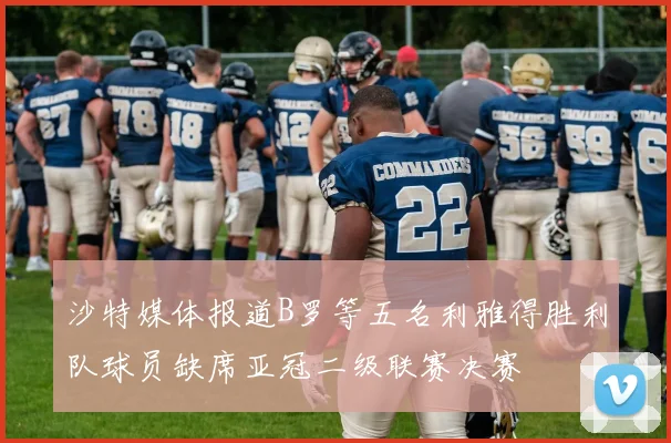 沙特媒体报道B罗等五名利雅得胜利队球员缺席亚冠二级联赛决赛