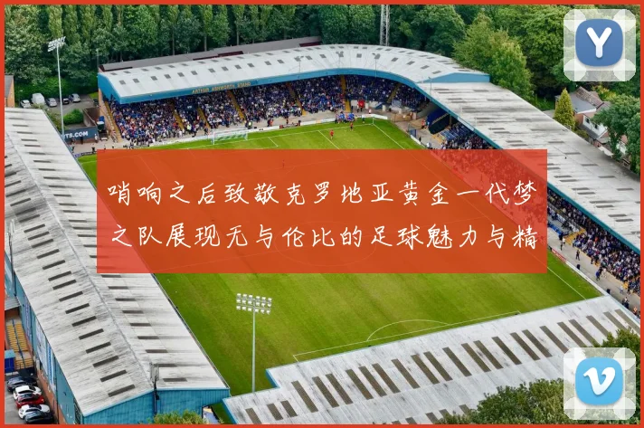 哨响之后致敬克罗地亚黄金一代梦之队展现无与伦比的足球魅力与精神