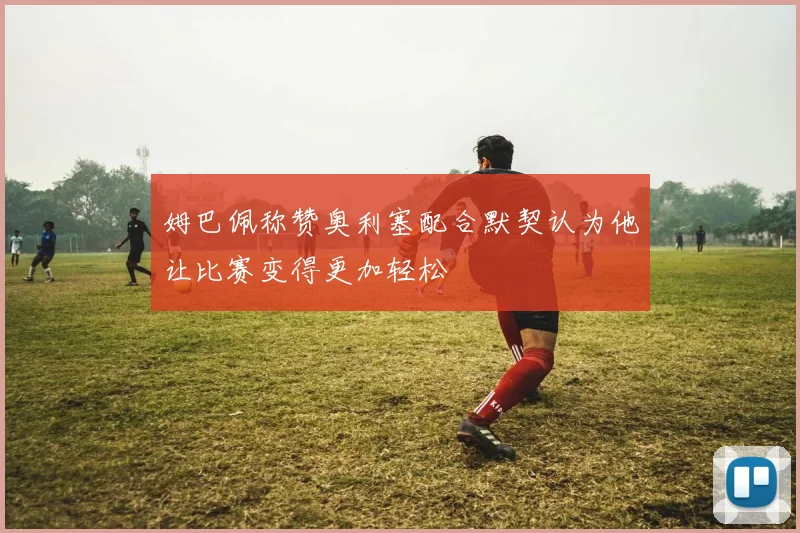 姆巴佩称赞奥利塞配合默契认为他让比赛变得更加轻松