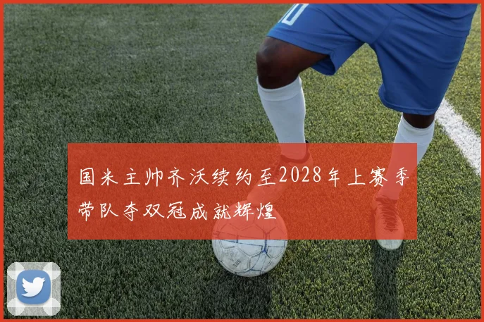 国米主帅齐沃续约至2028年上赛季带队夺双冠成就辉煌
