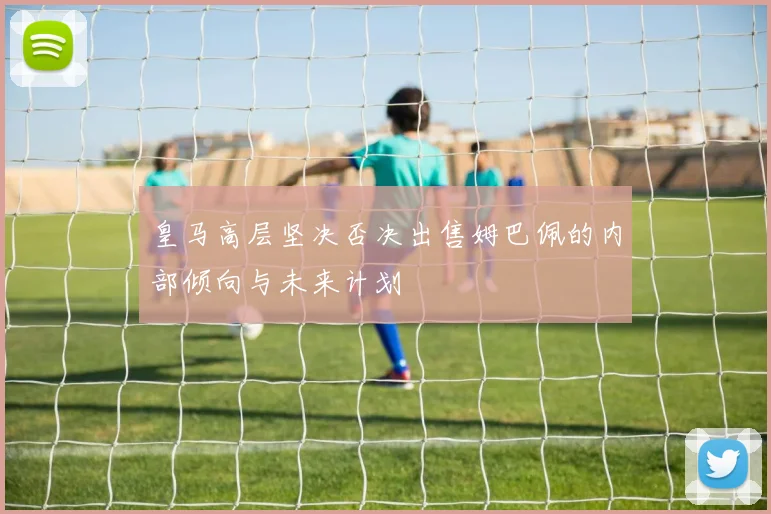 皇马高层坚决否决出售姆巴佩的内部倾向与未来计划