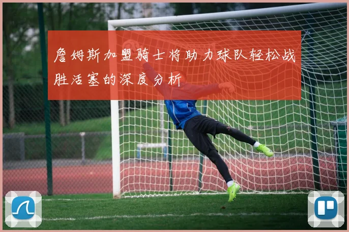 詹姆斯加盟骑士将助力球队轻松战胜活塞的深度分析