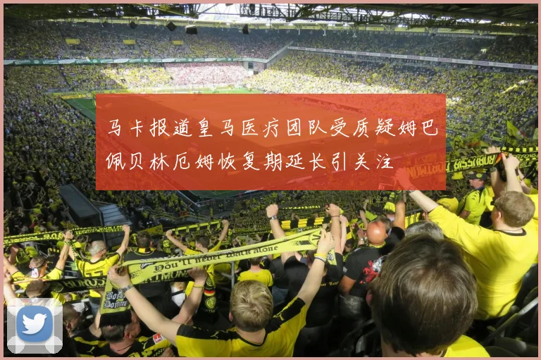 马卡报道皇马医疗团队受质疑姆巴佩贝林厄姆恢复期延长引关注