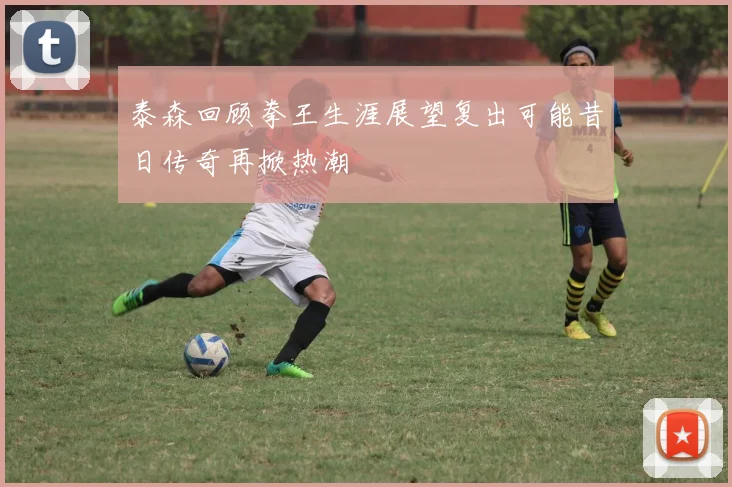 泰森回顾拳王生涯展望复出可能昔日传奇再掀热潮