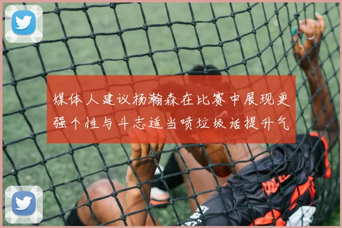 媒体人建议杨瀚森在比赛中展现更强个性与斗志适当喷垃圾话提升气场
