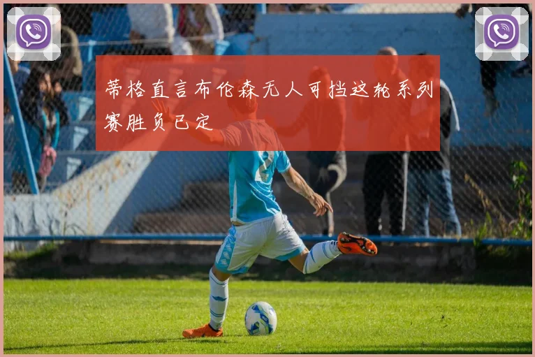蒂格直言布伦森无人可挡这轮系列赛胜负已定