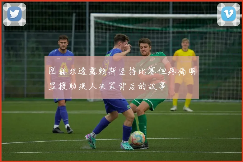 图赫尔透露赖斯坚持比赛但疼痛明显援助换人决策背后的故事