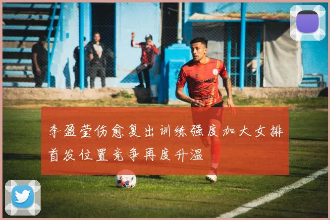 李盈莹伤愈复出训练强度加大女排首发位置竞争再度升温