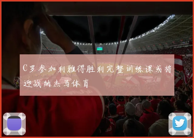 C罗参加利雅得胜利完整训练课或将迎战纳杰马体育