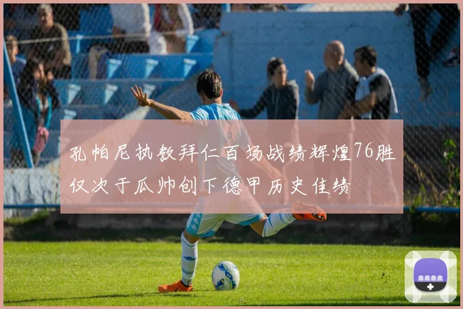 孔帕尼执教拜仁百场战绩辉煌76胜仅次于瓜帅创下德甲历史佳绩