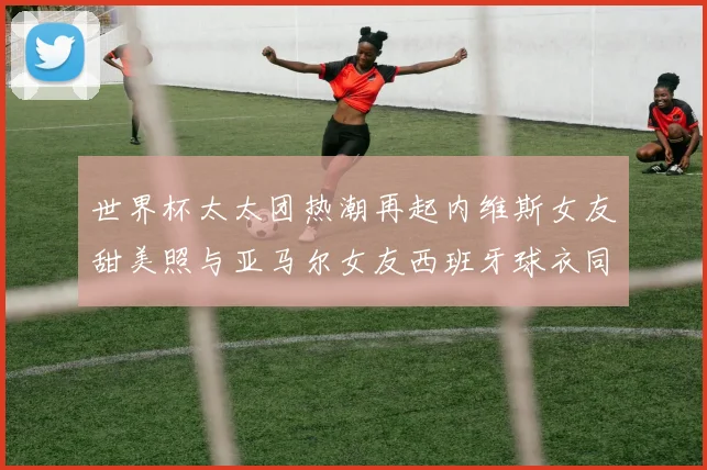 世界杯太太团热潮再起内维斯女友甜美照与亚马尔女友西班牙球衣同框秀