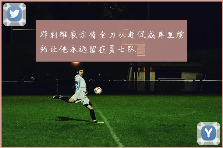 邓利维表示将全力以赴促成库里续约让他永远留在勇士队