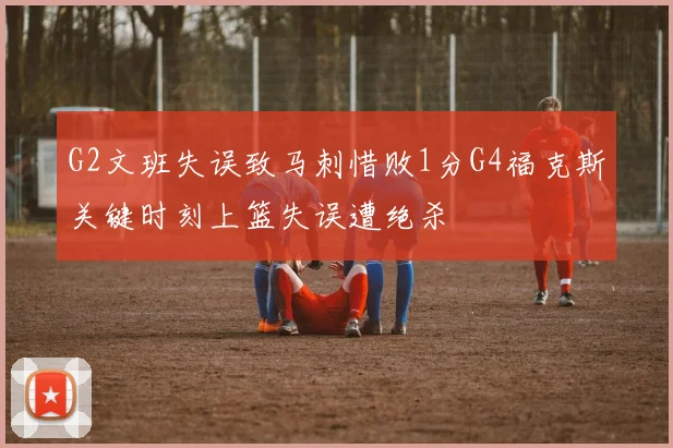 G2文班失误致马刺惜败1分G4福克斯关键时刻上篮失误遭绝杀