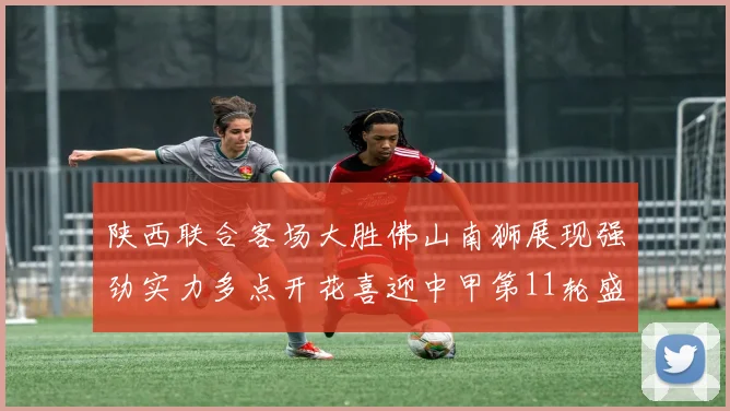 陕西联合客场大胜佛山南狮展现强劲实力多点开花喜迎中甲第11轮盛宴